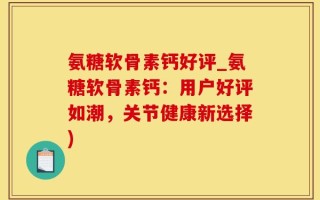 氨糖软骨素钙好评_氨糖软骨素钙：用户好评如潮，关节健康新选择)