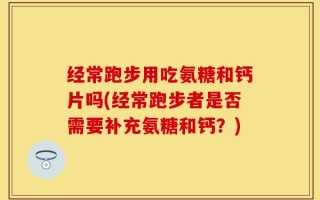 经常跑步用吃氨糖和钙片吗(经常跑步者是否需要补充氨糖和钙？)
