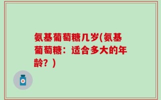 氨基葡萄糖几岁(氨基葡萄糖：适合多大的年龄？)