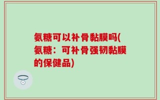 氨糖可以补骨黏膜吗(氨糖：可补骨强韧黏膜的保健品)