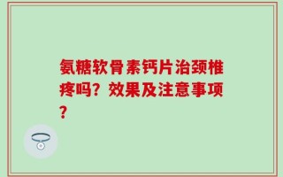 氨糖软骨素钙片治颈椎疼吗？效果及注意事项？