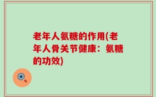 老年人氨糖的作用(老年人骨关节健康：氨糖的功效)
