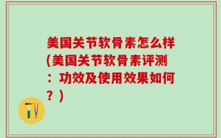美国关节软骨素怎么样(美国关节软骨素评测：功效及使用效果如何？)