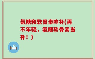 氨糖和软骨素咋补(再不年轻，氨糖软骨素当补！)