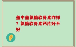 盖中盖氨糖软骨素咋样？氨糖软骨素钙片好不好