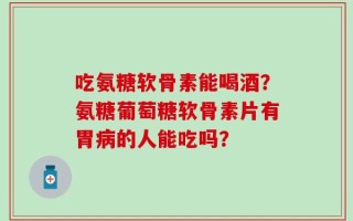 吃氨糖软骨素能喝酒？氨糖葡萄糖软骨素片有胃病的人能吃吗？