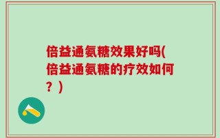 倍益通氨糖效果好吗(倍益通氨糖的疗效如何？)