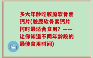 多大年龄吃胶原软骨素钙片(胶原软骨素钙片何时最适合食用？——让你知道不同年龄段的最佳食用时间)