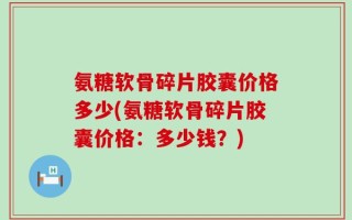 氨糖软骨碎片胶囊价格多少(氨糖软骨碎片胶囊价格：多少钱？)