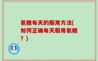 氨糖每天的服用方法(如何正确每天服用氨糖？)