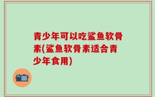 青少年可以吃鲨鱼软骨素(鲨鱼软骨素适合青少年食用)
