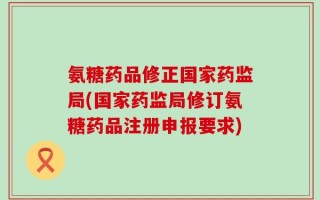 氨糖药品修正国家药监局(国家药监局修订氨糖药品注册申报要求)