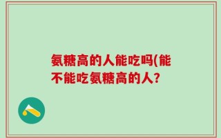 氨糖高的人能吃吗(能不能吃氨糖高的人？