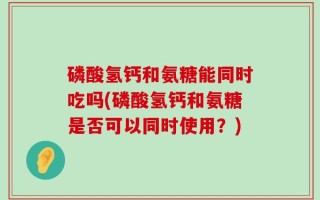 磷酸氢钙和氨糖能同时吃吗(磷酸氢钙和氨糖是否可以同时使用？)