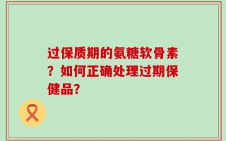 过保质期的氨糖软骨素？如何正确处理过期保健品？