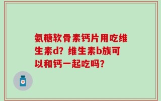 氨糖软骨素钙片用吃维生素d？维生素b族可以和钙一起吃吗？