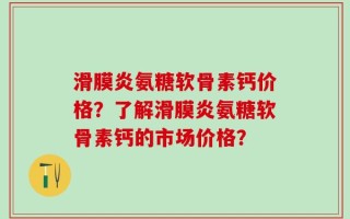 滑膜炎氨糖软骨素钙价格？了解滑膜炎氨糖软骨素钙的市场价格？