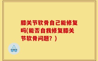 膝关节软骨自己能修复吗(能否自我修复膝关节软骨问题？)