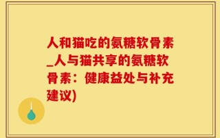 人和猫吃的氨糖软骨素_人与猫共享的氨糖软骨素：健康益处与补充建议)