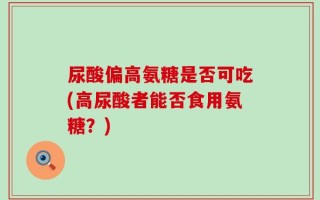 尿酸偏高氨糖是否可吃(高尿酸者能否食用氨糖？)