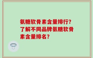 氨糖软骨素含量排行？了解不同品牌氨糖软骨素含量排名？