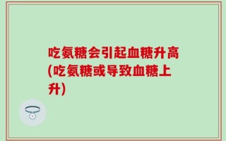 吃氨糖会引起血糖升高(吃氨糖或导致血糖上升)