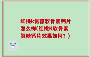 红桃k氨糖软骨素钙片怎么样(红桃K软骨素氨糖钙片效果如何？)