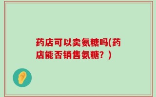 药店可以卖氨糖吗(药店能否销售氨糖？)