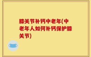 膝关节补钙中老年(中老年人如何补钙保护膝关节)