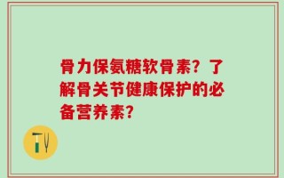 骨力保氨糖软骨素？了解骨关节健康保护的必备营养素？