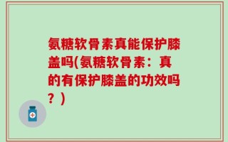 氨糖软骨素真能保护膝盖吗(氨糖软骨素：真的有保护膝盖的功效吗？)