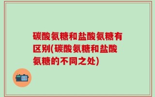 碳酸氨糖和盐酸氨糖有区别(碳酸氨糖和盐酸氨糖的不同之处)
