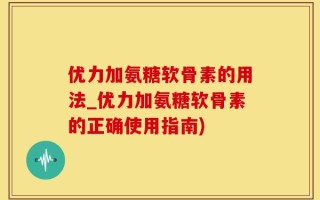 优力加氨糖软骨素的用法_优力加氨糖软骨素的正确使用指南)