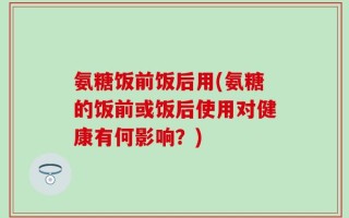 氨糖饭前饭后用(氨糖的饭前或饭后使用对健康有何影响？)
