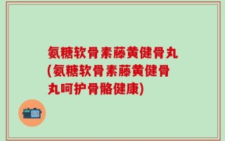 氨糖软骨素藤黄健骨丸(氨糖软骨素藤黄健骨丸呵护骨骼健康)