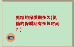 氨糖的保质期多久(氨糖的保质期有多长时间？)