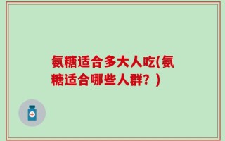 氨糖适合多大人吃(氨糖适合哪些人群？)