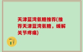 天津蓝湾氨糖推荐(推荐天津蓝湾氨糖，缓解关节疼痛)