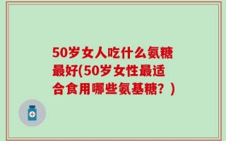 50岁女人吃什么氨糖最好(50岁女性最适合食用哪些氨基糖？)
