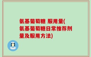 氨基葡萄糖 服用量(氨基葡萄糖日常推荐剂量及服用方法)