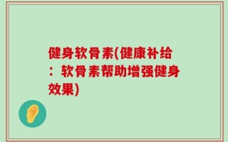 健身软骨素(健康补给：软骨素帮助增强健身效果)