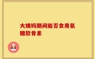 大姨妈期间能否食用氨糖软骨素