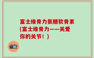 富士维骨力氨糖软骨素(富士维骨力——关爱你的关节！)