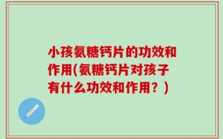 小孩氨糖钙片的功效和作用(氨糖钙片对孩子有什么功效和作用？)