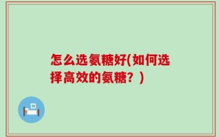 怎么选氨糖好(如何选择高效的氨糖？)