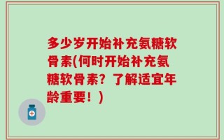 多少岁开始补充氨糖软骨素(何时开始补充氨糖软骨素？了解适宜年龄重要！)