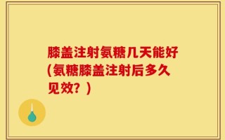 膝盖注射氨糖几天能好(氨糖膝盖注射后多久见效？)