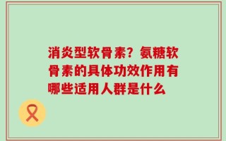 消炎型软骨素？氨糖软骨素的具体功效作用有哪些适用人群是什么