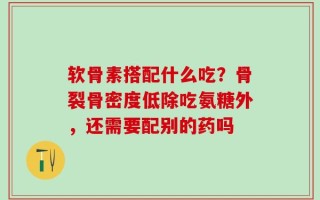 软骨素搭配什么吃？骨裂骨密度低除吃氨糖外，还需要配别的药吗