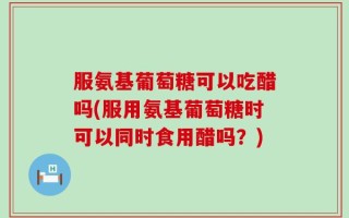 服氨基葡萄糖可以吃醋吗(服用氨基葡萄糖时可以同时食用醋吗？)